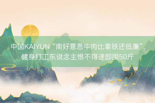 中国KAIYUN “南好意思牛肉比拿铁还低廉”，健身打工东说念主恨不得速即囤50斤