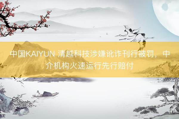 中国KAIYUN 清越科技涉嫌讹诈刊行被罚，中介机构火速运行先行赔付