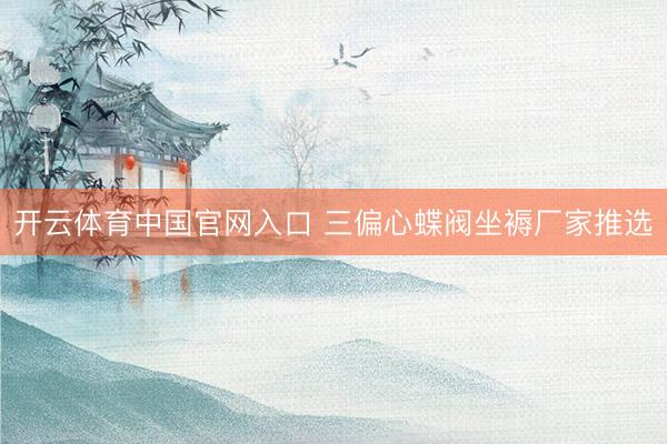 开云体育中国官网入口 三偏心蝶阀坐褥厂家推选