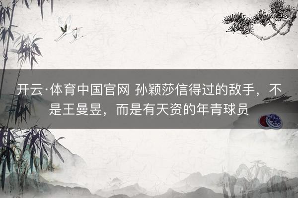 开云·体育中国官网 孙颖莎信得过的敌手，不是王曼昱，而是有天资的年青球员