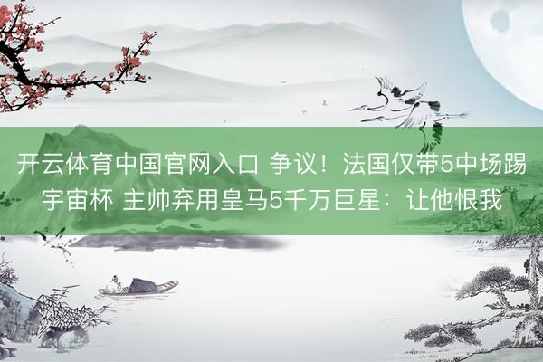 开云体育中国官网入口 争议！法国仅带5中场踢宇宙杯 主帅弃用皇马5千万巨星：让他恨我