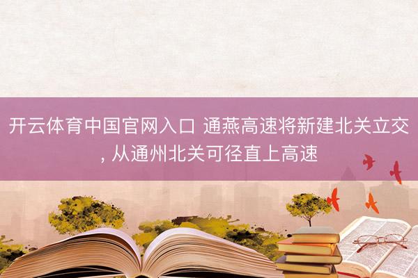 开云体育中国官网入口 通燕高速将新建北关立交， 从通州北关可径直上高速