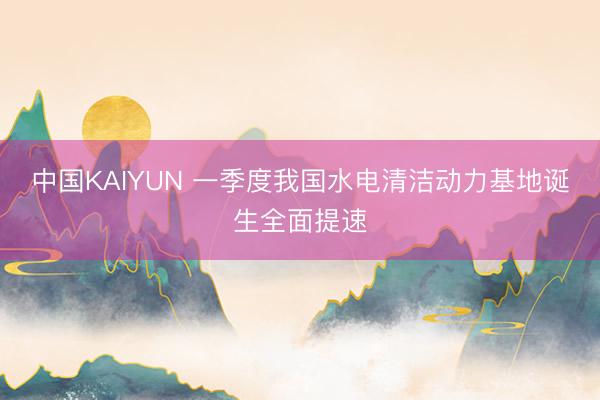 中国KAIYUN 一季度我国水电清洁动力基地诞生全面提速