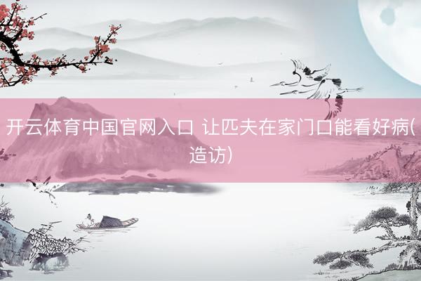开云体育中国官网入口 让匹夫在家门口能看好病(造访)