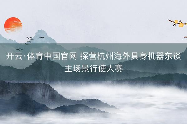 开云·体育中国官网 探营杭州海外具身机器东谈主场景行使大赛