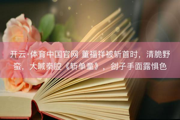 开云·体育中国官网 董福祥被斩首时，清脆野蛮，大喊秦腔《斩单童》，刽子手面露惧色