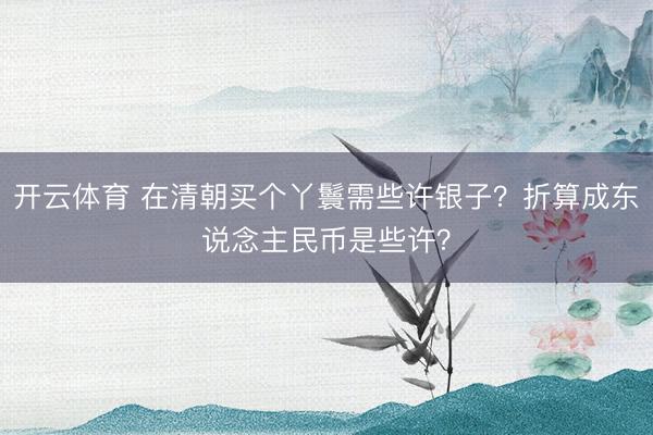 开云体育 在清朝买个丫鬟需些许银子？折算成东说念主民币是些许？