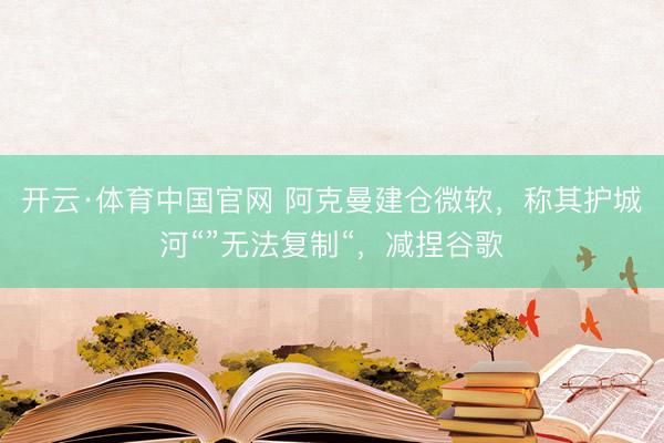 开云·体育中国官网 阿克曼建仓微软，称其护城河“”无法复制“，减捏谷歌