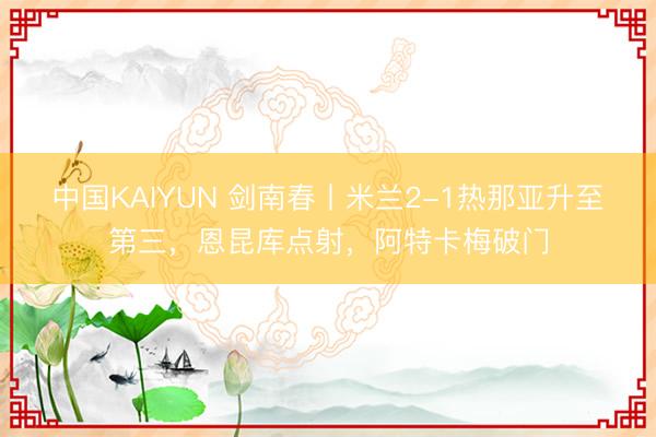 中国KAIYUN 剑南春丨米兰2-1热那亚升至第三，恩昆库点射，阿特卡梅破门