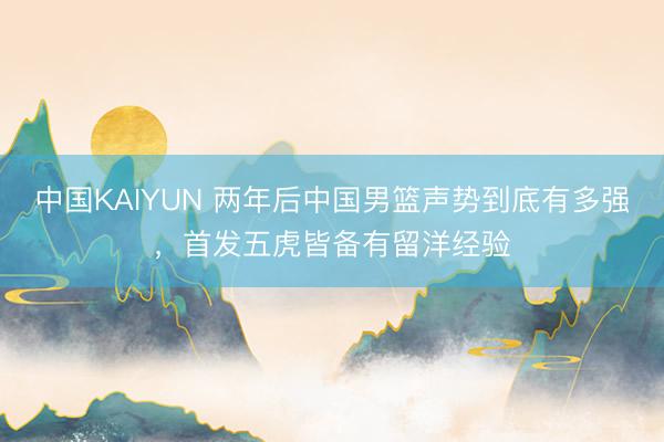 中国KAIYUN 两年后中国男篮声势到底有多强，首发五虎皆备有留洋经验