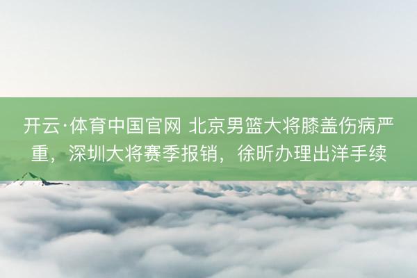 开云·体育中国官网 北京男篮大将膝盖伤病严重，深圳大将赛季报销，徐昕办理出洋手续