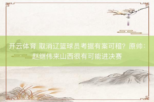 开云体育 取消辽篮球员考据有案可稽？原帅：赵继伟来山西很有可能进决赛