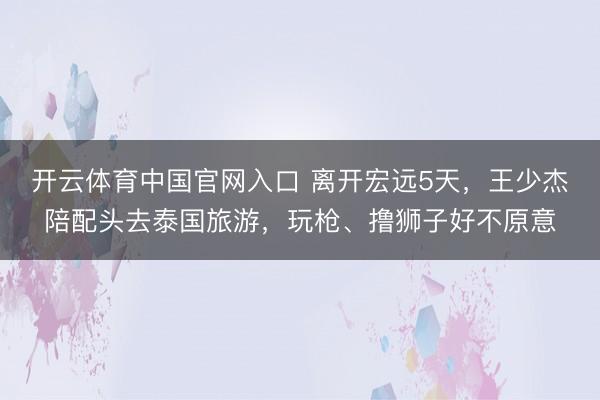 开云体育中国官网入口 离开宏远5天，王少杰陪配头去泰国旅游，玩枪、撸狮子好不原意