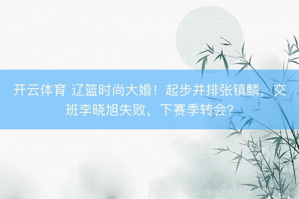 开云体育 辽篮时尚大婚！起步并排张镇麟，交班李晓旭失败，下赛季转会？