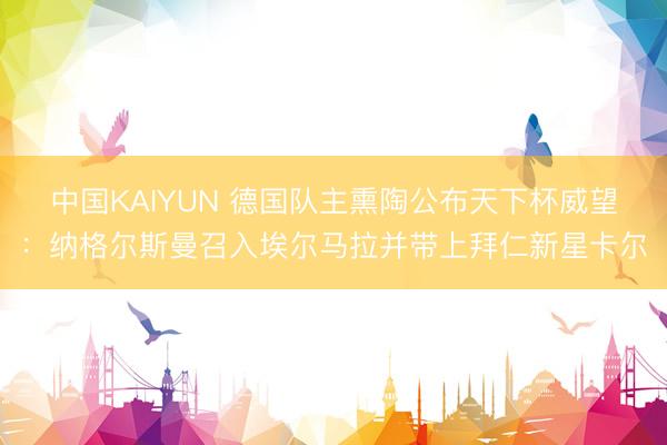 中国KAIYUN 德国队主熏陶公布天下杯威望：纳格尔斯曼召入埃尔马拉并带上拜仁新星卡尔