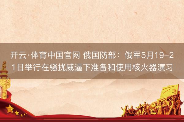 开云·体育中国官网 俄国防部:俄军5月19-21日举行在骚扰威逼下准备和使用核火器演习