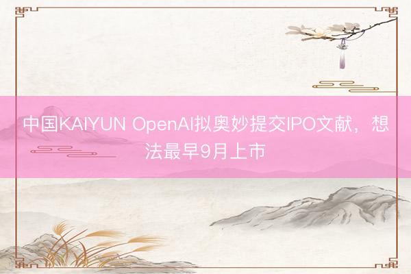 中国KAIYUN OpenAI拟奥妙提交IPO文献，想法最早9月上市