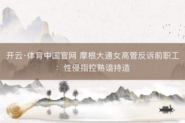 开云·体育中国官网 摩根大通女高管反诉前职工：性侵指控熟谙持造