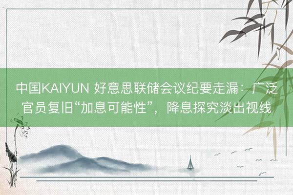 中国KAIYUN 好意思联储会议纪要走漏：广泛官员复旧“加息可能性”，降息探究淡出视线