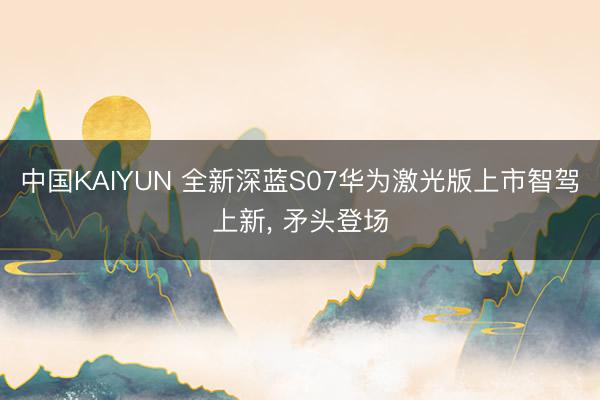 中国KAIYUN 全新深蓝S07华为激光版上市智驾上新， 矛头登场