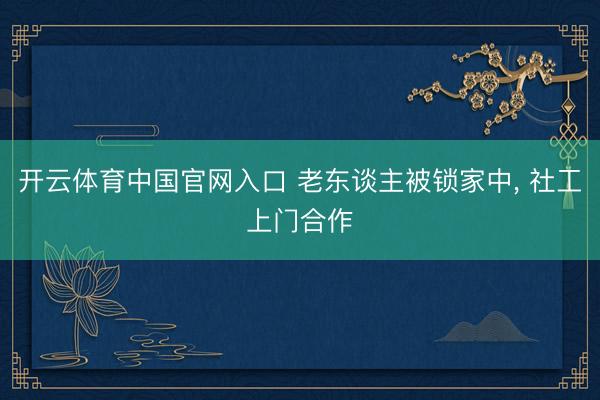 开云体育中国官网入口 老东谈主被锁家中， 社工上门合作