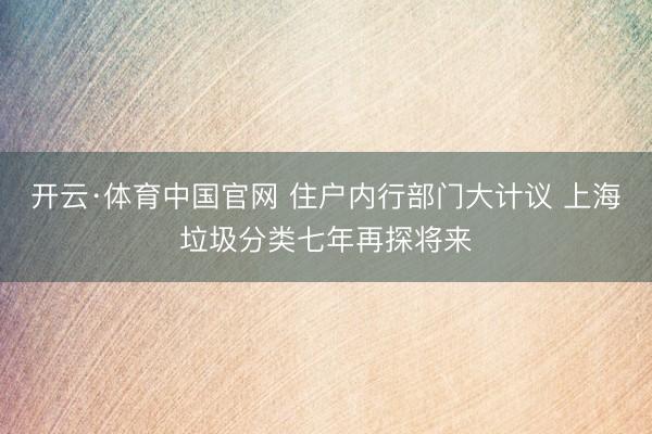 开云·体育中国官网 住户内行部门大计议 上海垃圾分类七年再探将来