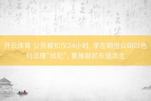 开云体育 公民被扣仅24小时， 李在明当众叫以色列总理“战犯”， 要推敲抓东说念主