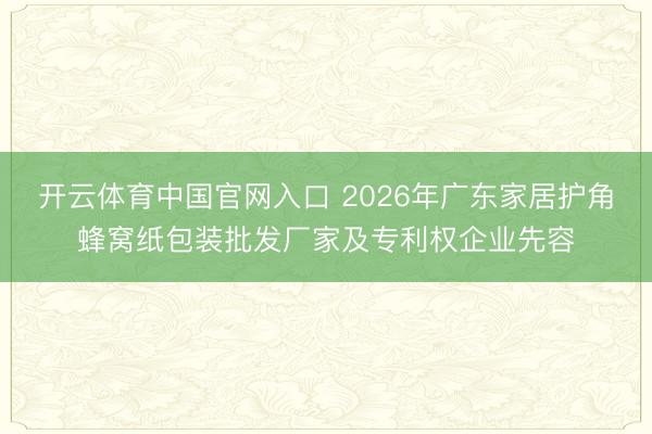 开云体育中国官网入口 2026年广东家居护角蜂窝纸包装批发厂家及专利权企业先容