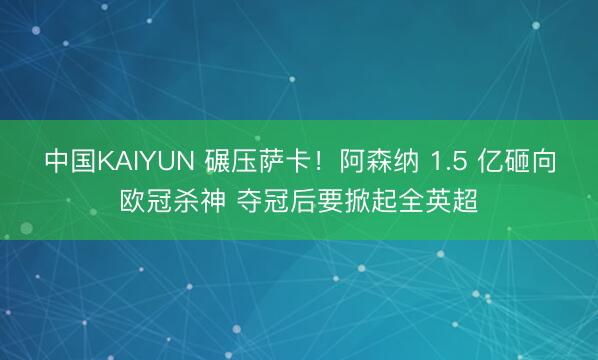 中国KAIYUN 碾压萨卡！阿森纳 1.5 亿砸向欧冠杀神 夺冠后要掀起全英超