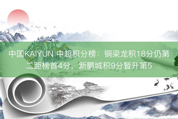 中国KAIYUN 中超积分榜：铜梁龙积18分仍第二距榜首4分，新鹏城积9分暂升第5