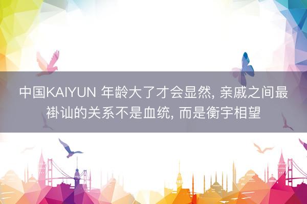 中国KAIYUN 年龄大了才会显然， 亲戚之间最褂讪的关系不是血统， 而是衡宇相望