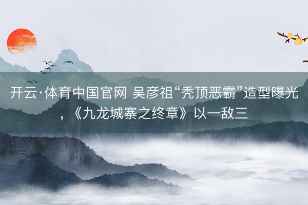 开云·体育中国官网 吴彦祖“秃顶恶霸”造型曝光， 《九龙城寨之终章》以一敌三