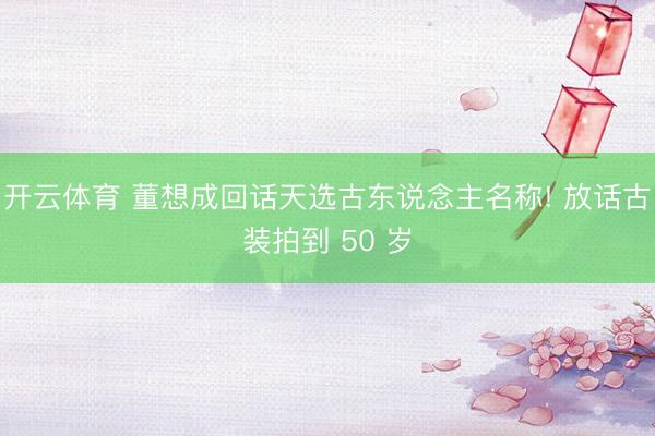 开云体育 董想成回话天选古东说念主名称! 放话古装拍到 50 岁