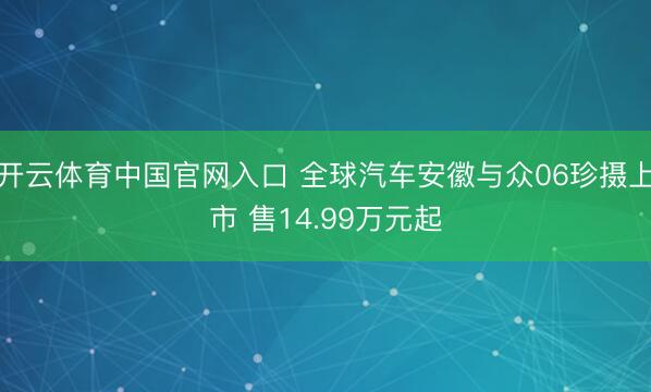 开云体育中国官网入口 全球汽车安徽与众06珍摄上市 售14.99万元起