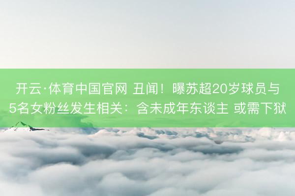 开云·体育中国官网 丑闻！曝苏超20岁球员与5名女粉丝发生相关：含未成年东谈主 或需下狱