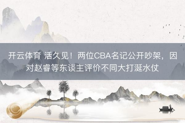 开云体育 活久见！两位CBA名记公开吵架，因对赵睿等东谈主评价不同大打涎水仗