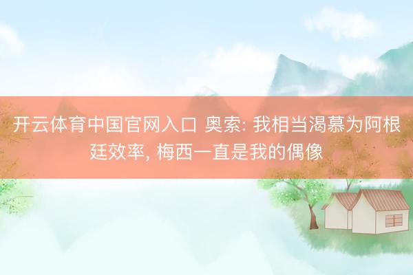 开云体育中国官网入口 奥索: 我相当渴慕为阿根廷效率， 梅西一直是我的偶像