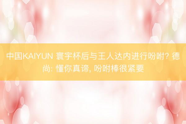 中国KAIYUN 寰宇杯后与王人达内进行吩咐? 德尚: 懂你真谛， 吩咐棒很紧要
