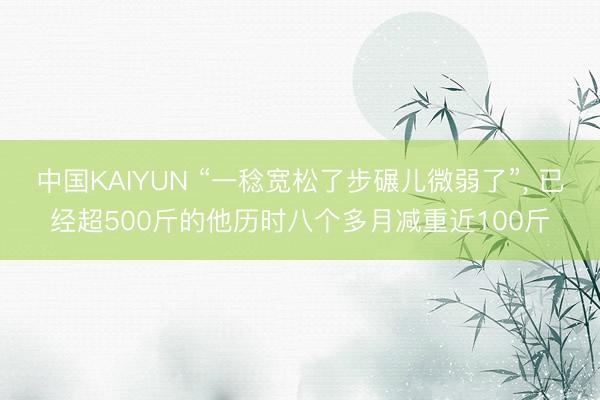 中国KAIYUN “一稔宽松了步碾儿微弱了”， 已经超500斤的他历时八个多月减重近100斤