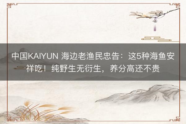 中国KAIYUN 海边老渔民忠告：这5种海鱼安祥吃！纯野生无衍生，养分高还不贵