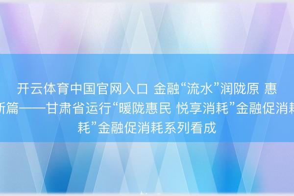 开云体育中国官网入口 金融“流水”润陇原 惠民消耗启新篇——甘肃省运行“暖陇惠民 悦享消耗”金融促消耗系列看成