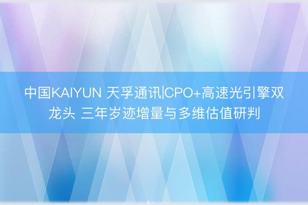 中国KAIYUN 天孚通讯|CPO+高速光引擎双龙头 三年岁迹增量与多维估值研判