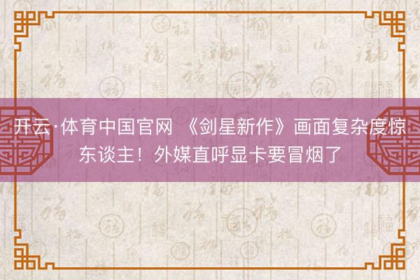 开云·体育中国官网 《剑星新作》画面复杂度惊东谈主！外媒直呼显卡要冒烟了