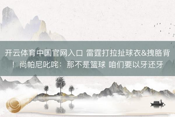 开云体育中国官网入口 雷霆打拉扯球衣&拽胳背！尚帕尼叱咤：那不是篮球 咱们要以牙还牙