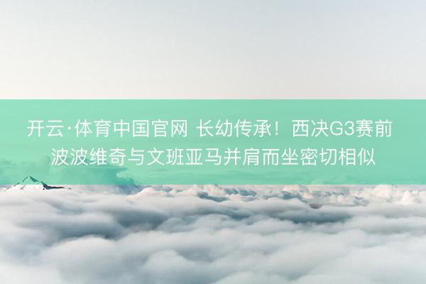 开云·体育中国官网 长幼传承!西决G3赛前 波波维奇与文班亚马并肩而坐密切相似