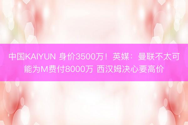 中国KAIYUN 身价3500万！英媒：曼联不太可能为M费付8000万 西汉姆决心要高价