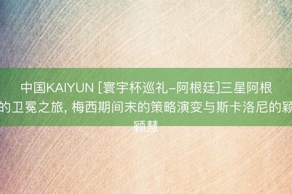 中国KAIYUN [寰宇杯巡礼-阿根廷]三星阿根廷的卫冕之旅， 梅西期间末的策略演变与斯卡洛尼的颖慧