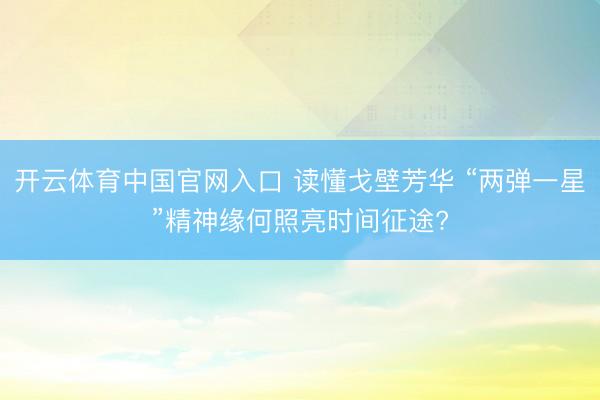 开云体育中国官网入口 读懂戈壁芳华 “两弹一星”精神缘何照亮时间征途?