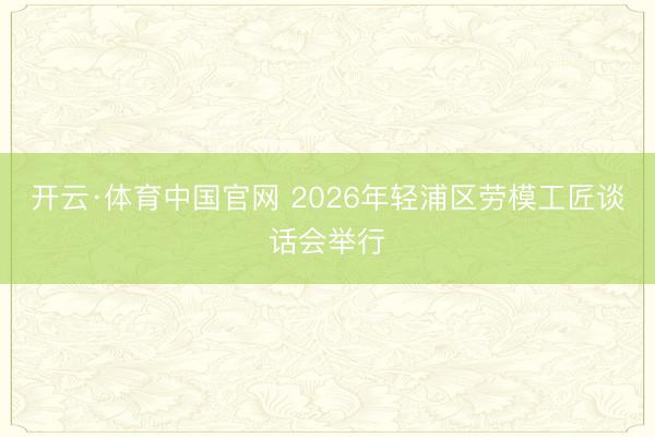 开云·体育中国官网 2026年轻浦区劳模工匠谈话会举行