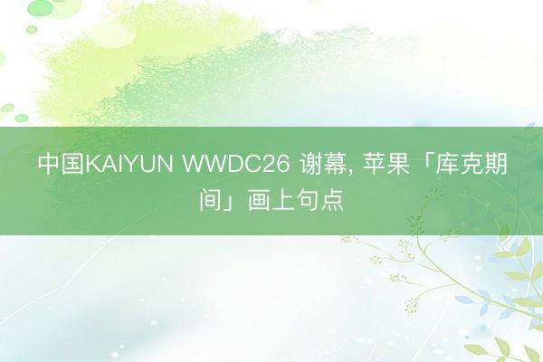 中国KAIYUN WWDC26 谢幕， 苹果「库克期间」画上句点
